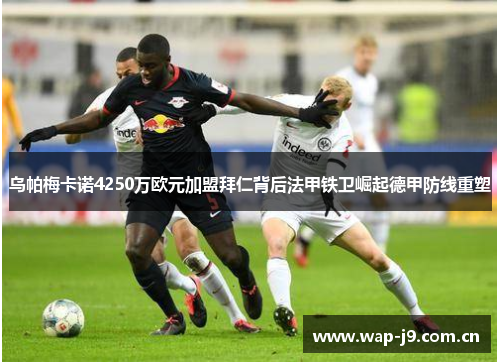乌帕梅卡诺4250万欧元加盟拜仁背后法甲铁卫崛起德甲防线重塑